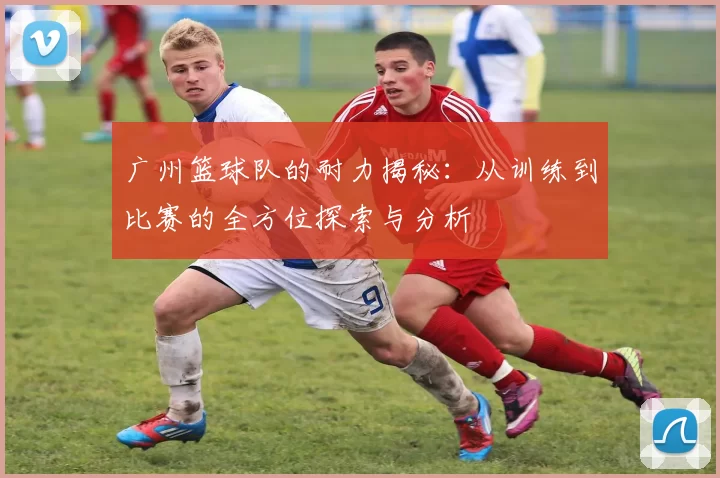 广州篮球队的耐力揭秘：从训练到比赛的全方位探索与分析