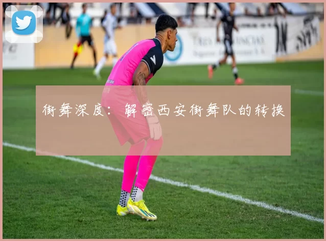 街舞深度：解密西安街舞队的转换