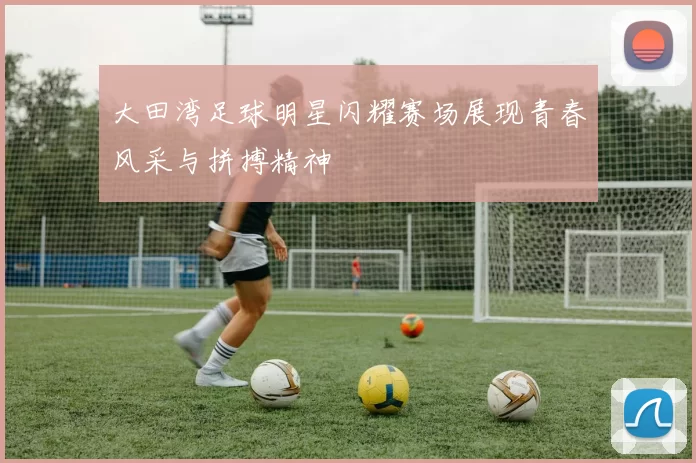 大田湾足球明星闪耀赛场展现青春风采与拼搏精神