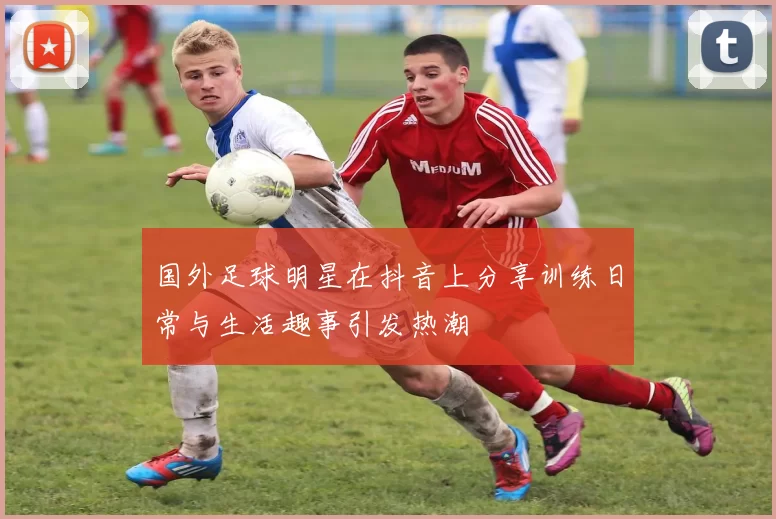 国外足球明星在抖音上分享训练日常与生活趣事引发热潮