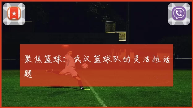 聚焦篮球：武汉篮球队的灵活性话题