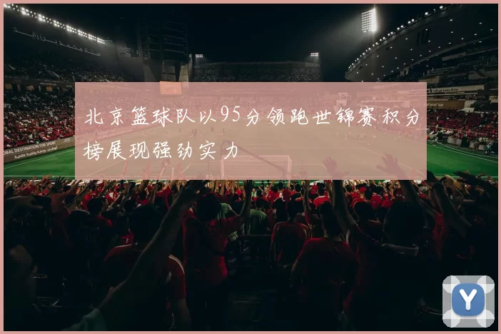 北京篮球队以95分领跑世锦赛积分榜展现强劲实力